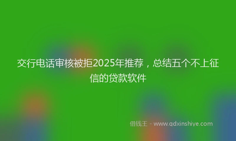 交行电话审核被拒2025年推荐，总结五个不上征信的贷款软件