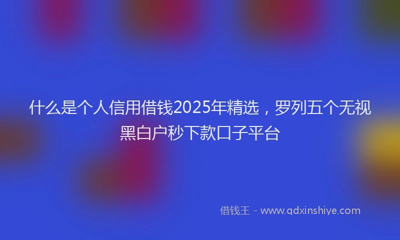 什么是个人信用借钱2025年精选，罗列五个无视黑白户秒下款口子平台