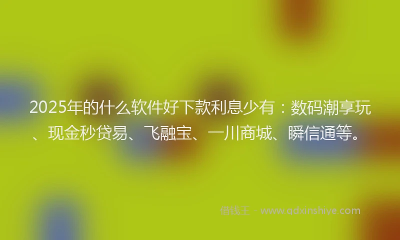 2025年的什么软件好下款利息少有：数码潮享玩、现金秒贷易、飞融宝、一川商城、瞬信通等。