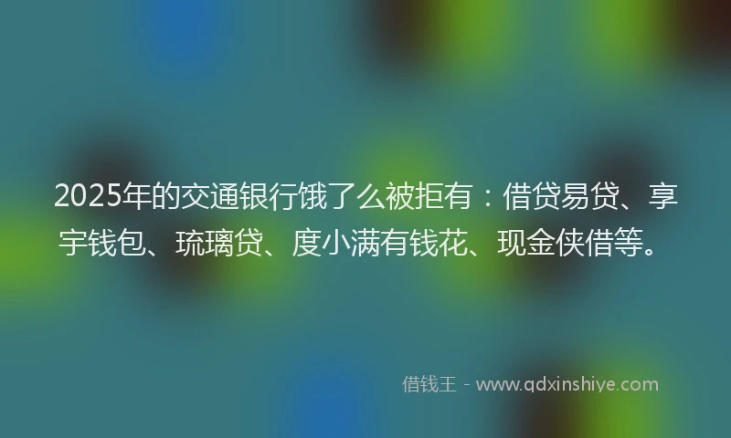 2025年的交通银行饿了么被拒有：借贷易贷、享宇钱包、琉璃贷、度小满有钱花、现金侠借等。