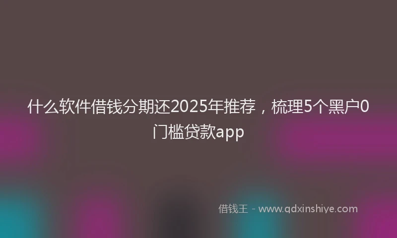 什么软件借钱分期还2025年推荐，梳理5个黑户0门槛贷款app