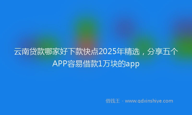 云南贷款哪家好下款快点2025年精选,分享五个APP容易借款1万块的app