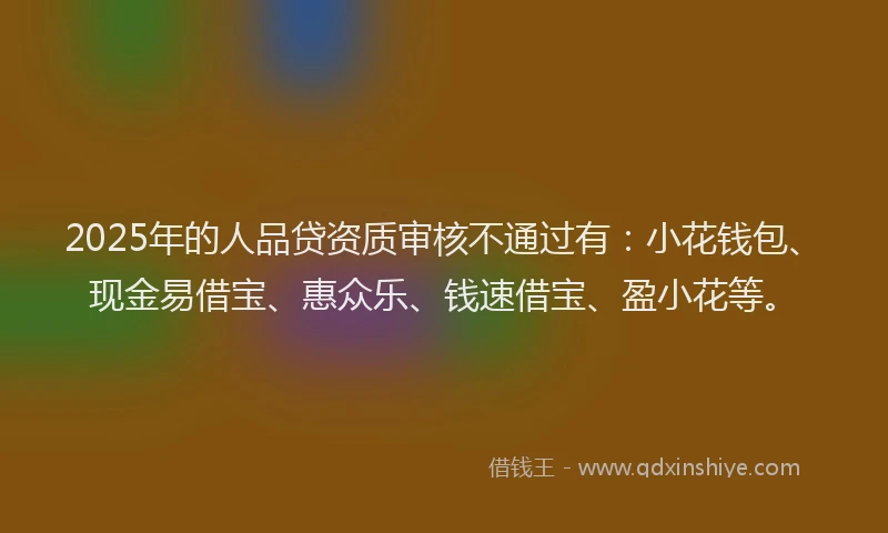 2025年的人品贷资质审核不通过有：小花钱包、现金易借宝、惠众乐、钱速借宝、盈小花等。