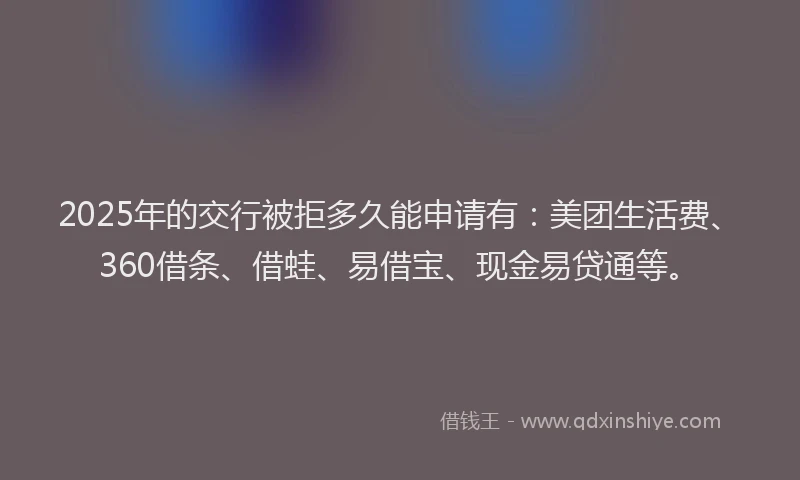 2025年的交行被拒多久能申请有:美团生活费、360借条、借蛙、易借宝、现金易贷通等。