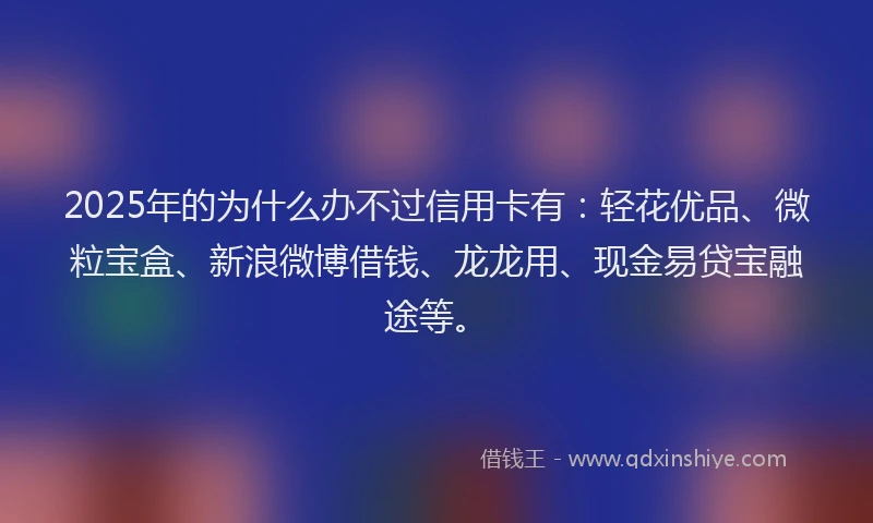 2025年的为什么办不过信用卡有：轻花优品、微粒宝盒、新浪微博借钱、龙龙用、现金易贷宝融途等。