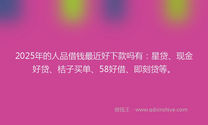 2025年的人品借钱最近好下款吗有：星贷、现金好贷、桔子买单、58好借、即刻贷等。