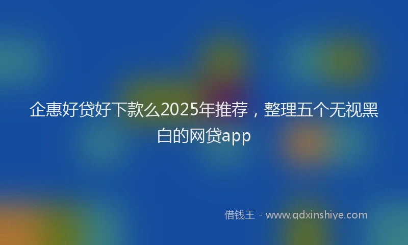 企惠好贷好下款么2025年推荐,整理五个无视黑白的网贷app