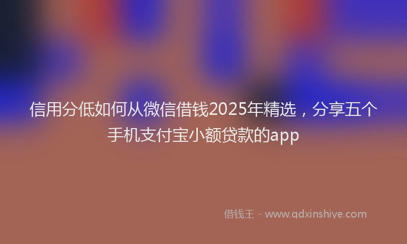信用分低如何从微信借钱2025年精选，分享五个手机支付宝小额贷款的app