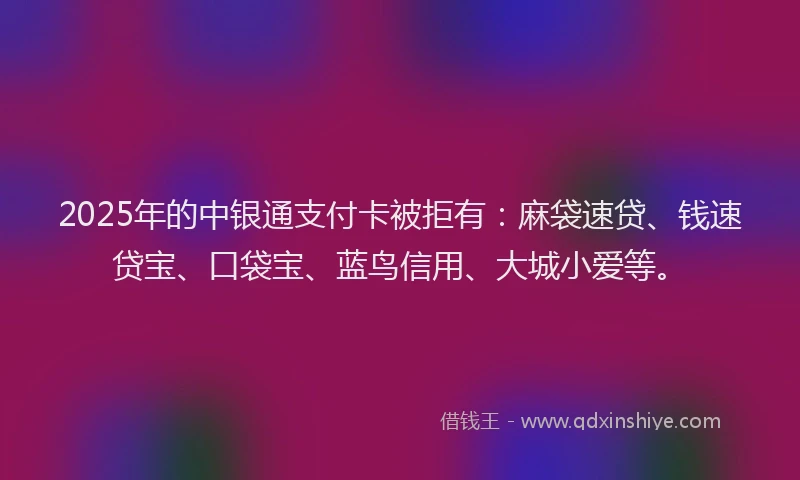 2025年的中银通支付卡被拒有：麻袋速贷、钱速贷宝、口袋宝、蓝鸟信用、大城小爱等。