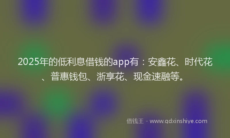 2025年的低利息借钱的app有：安鑫花、时代花、普惠钱包、浙享花、现金速融等。