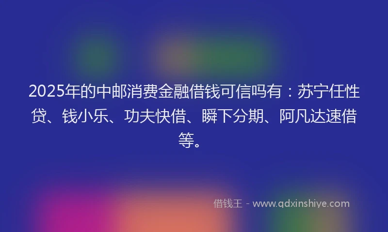 2025年的中邮消费金融借钱可信吗有：苏宁任性贷、钱小乐、功夫快借、瞬下分期、阿凡达速借等。