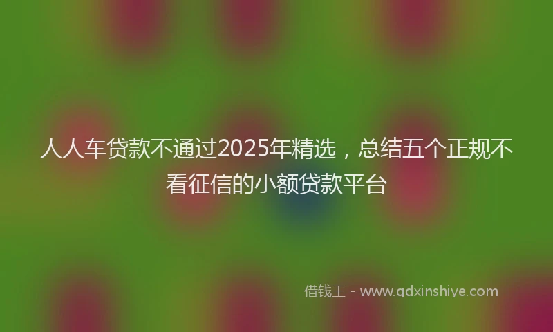 人人车贷款不通过2025年精选，总结五个正规不看征信的小额贷款平台