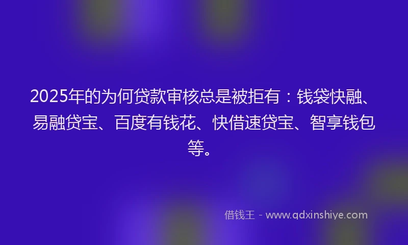 2025年的为何贷款审核总是被拒有：钱袋快融、易融贷宝、百度有钱花、快借速贷宝、智享钱包等。