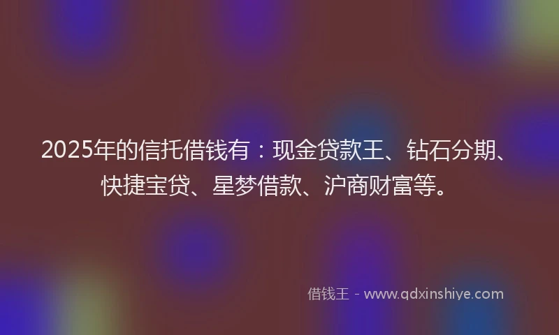 2025年的信托借钱有：现金贷款王、钻石分期、快捷宝贷、星梦借款、沪商财富等。