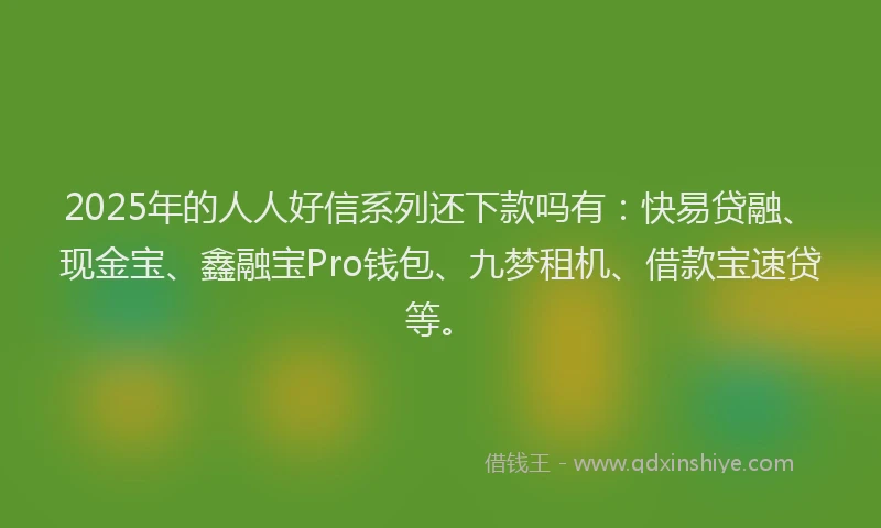 2025年的人人好信系列还下款吗有：快易贷融、现金宝、鑫融宝Pro钱包、九梦租机、借款宝速贷等。