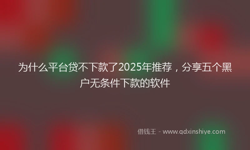 为什么平台贷不下款了2025年推荐,分享五个黑户无条件下款的软件
