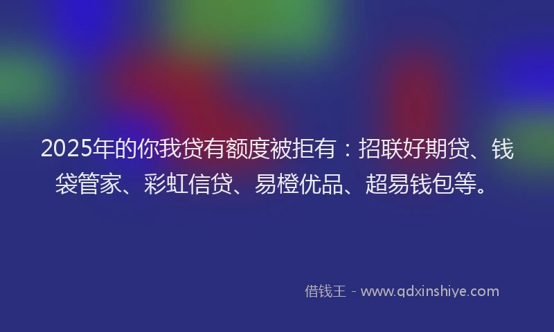 2025年的你我贷有额度被拒有：招联好期贷、钱袋管家、彩虹信贷、易橙优品、超易钱包等。