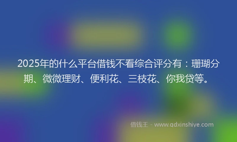 2025年的什么平台借钱不看综合评分有：珊瑚分期、微微理财、便利花、三枝花、你我贷等。