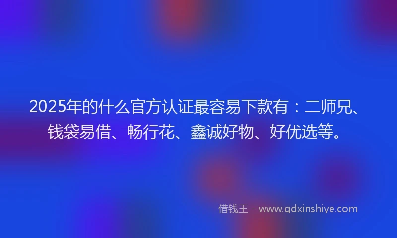 2025年的什么官方认证最容易下款有：二师兄、钱袋易借、畅行花、鑫诚好物、好优选等。