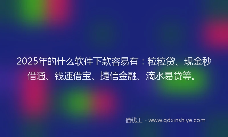 2025年的什么软件下款容易有：粒粒贷、现金秒借通、钱速借宝、捷信金融、滴水易贷等。
