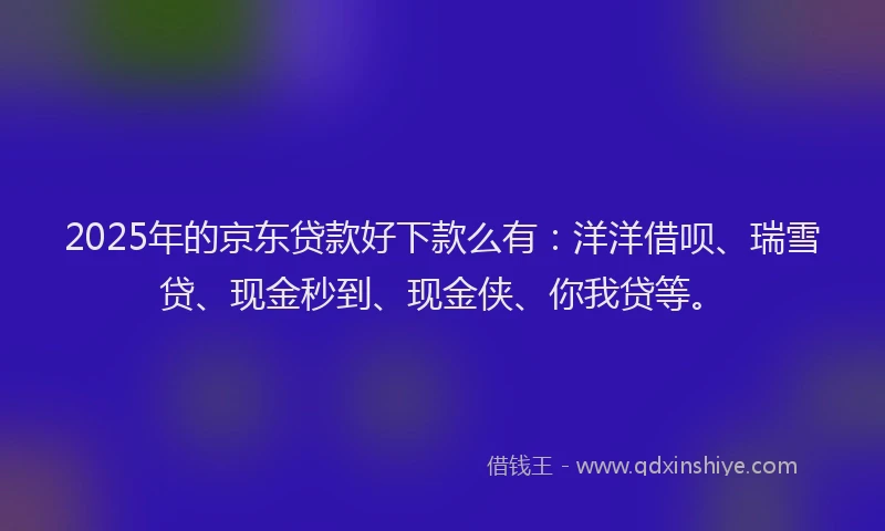 2025年的京东贷款好下款么有：洋洋借呗、瑞雪贷、现金秒到、现金侠、你我贷等。