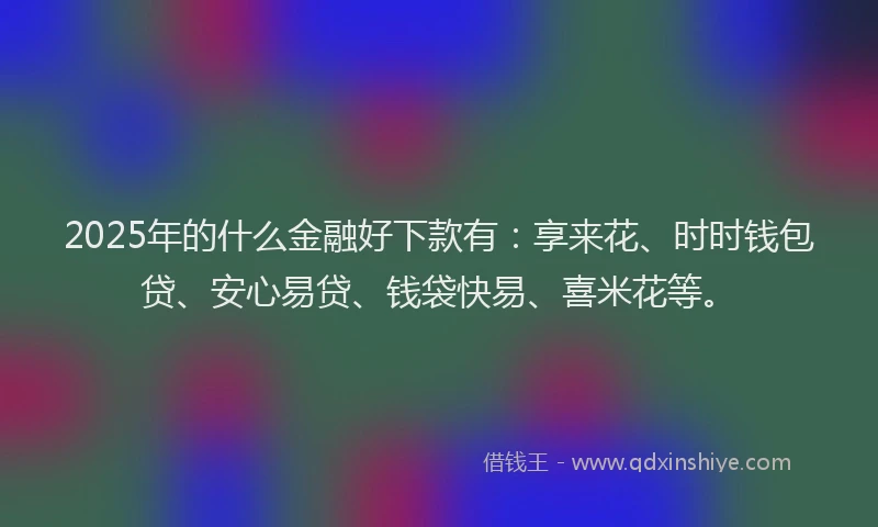 2025年的什么金融好下款有：享来花、时时钱包贷、安心易贷、钱袋快易、喜米花等。