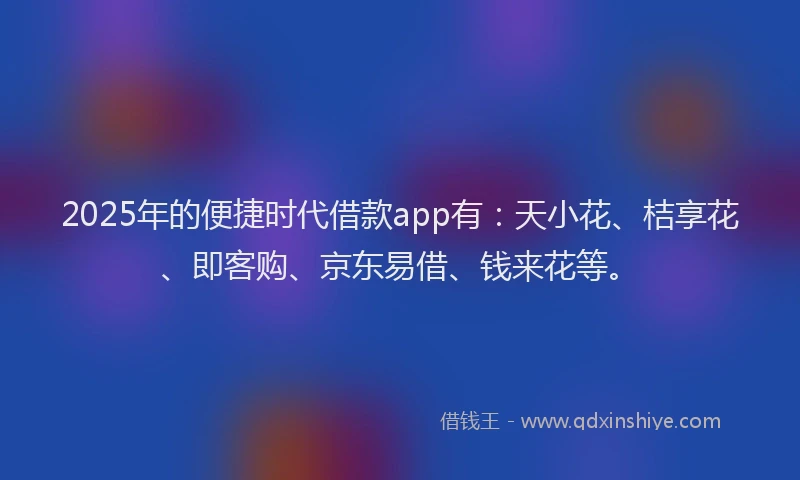 2025年的便捷时代借款app有：天小花、桔享花、即客购、京东易借、钱来花等。