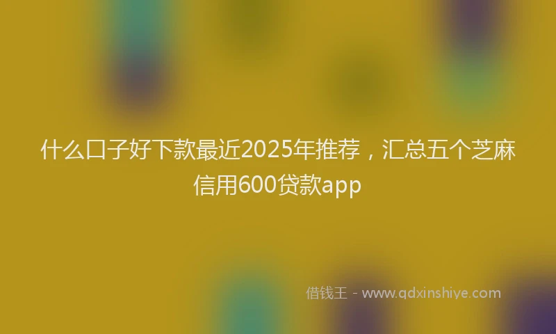 什么口子好下款最近2025年推荐，汇总五个芝麻信用600贷款app