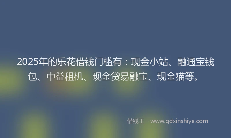 2025年的乐花借钱门槛有：现金小站、融通宝钱包、中益租机、现金贷易融宝、现金猫等。