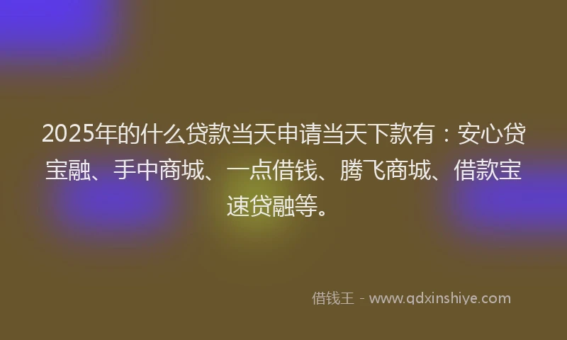 2025年的什么贷款当天申请当天下款有：安心贷宝融、手中商城、一点借钱、腾飞商城、借款宝速贷融等。