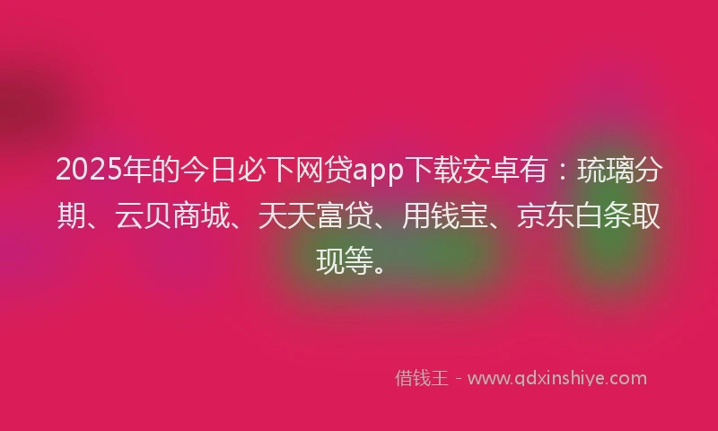 2025年的今日必下网贷app下载安卓有：琉璃分期、云贝商城、天天富贷、用钱宝、京东白条取现等。