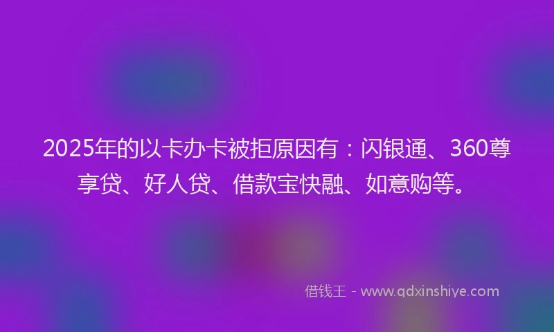 2025年的以卡办卡被拒原因有:闪银通、360尊享贷、好人贷、借款宝快融、如意购等。