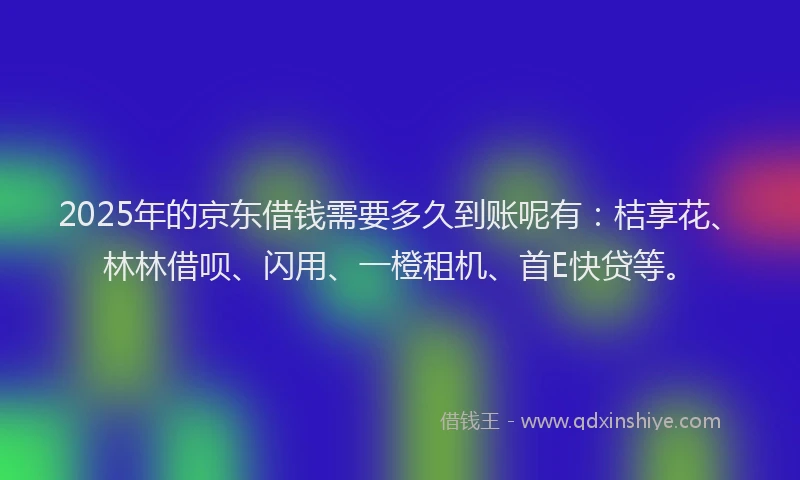 2025年的京东借钱需要多久到账呢有：桔享花、林林借呗、闪用、一橙租机、首E快贷等。