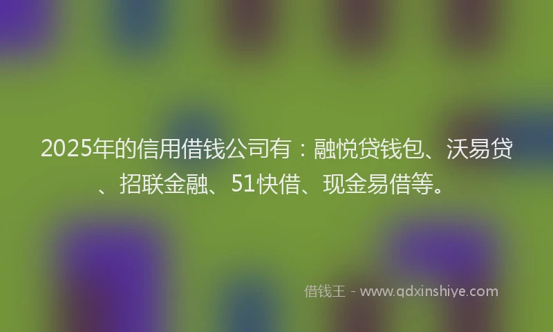 2025年的信用借钱公司有：融悦贷钱包、沃易贷、招联金融、51快借、现金易借等。