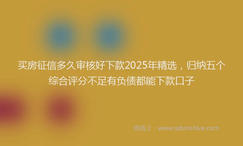 买房征信多久审核好下款2025年精选，归纳五个综合评分不足有负债都能下款口子