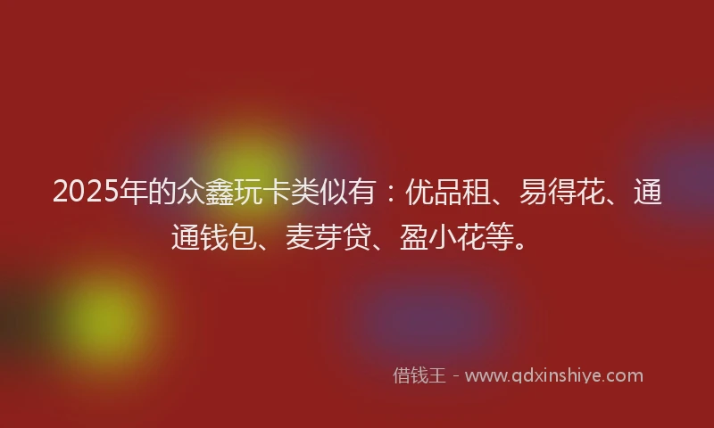 2025年的众鑫玩卡类似有：优品租、易得花、通通钱包、麦芽贷、盈小花等。