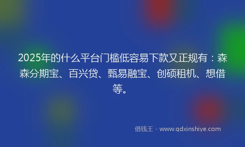 2025年的什么平台门槛低容易下款又正规有：森森分期宝、百兴贷、甄易融宝、创硕租机、想借等。
