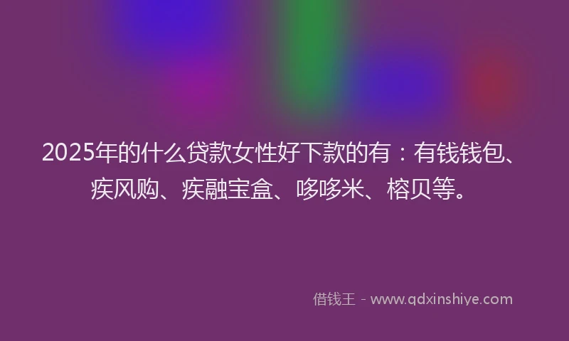 2025年的什么贷款女性好下款的有：有钱钱包、疾风购、疾融宝盒、哆哆米、榕贝等。