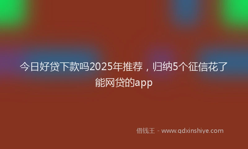 今日好贷下款吗2025年推荐，归纳5个征信花了能网贷的app