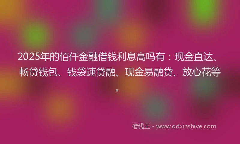 2025年的佰仟金融借钱利息高吗有：现金直达、畅贷钱包、钱袋速贷融、现金易融贷、放心花等。