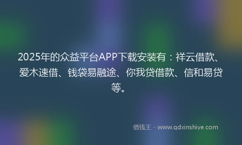 2025年的众益平台APP下载安装有：祥云借款、爱木速借、钱袋易融途、你我贷借款、信和易贷等。