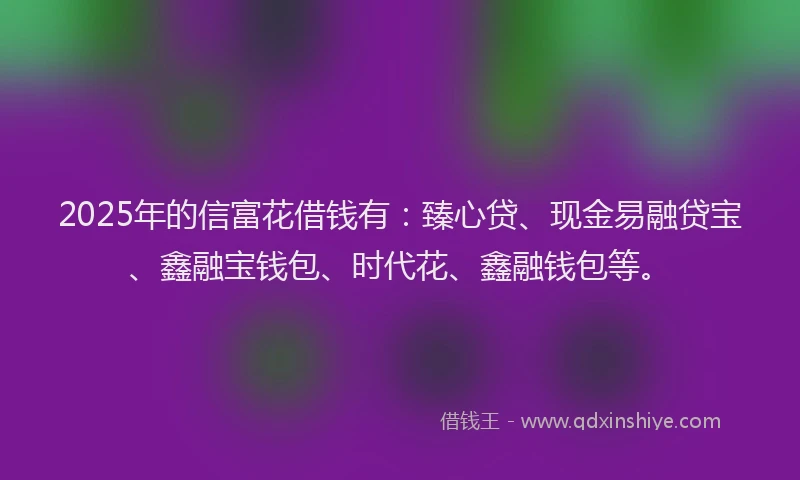 2025年的信富花借钱有：臻心贷、现金易融贷宝、鑫融宝钱包、时代花、鑫融钱包等。