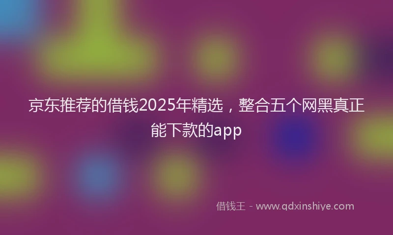 京东推荐的借钱2025年精选，整合五个网黑真正能下款的app