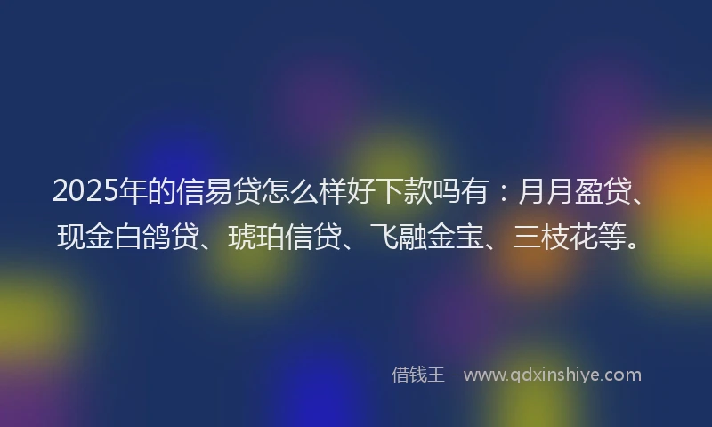 2025年的信易贷怎么样好下款吗有：月月盈贷、现金白鸽贷、琥珀信贷、飞融金宝、三枝花等。
