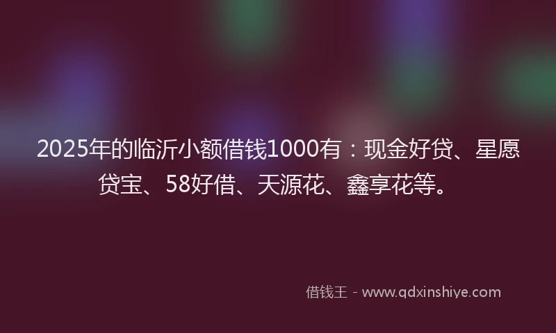2025年的临沂小额借钱1000有:现金好贷、星愿贷宝、58好借、天源花、鑫享花等。