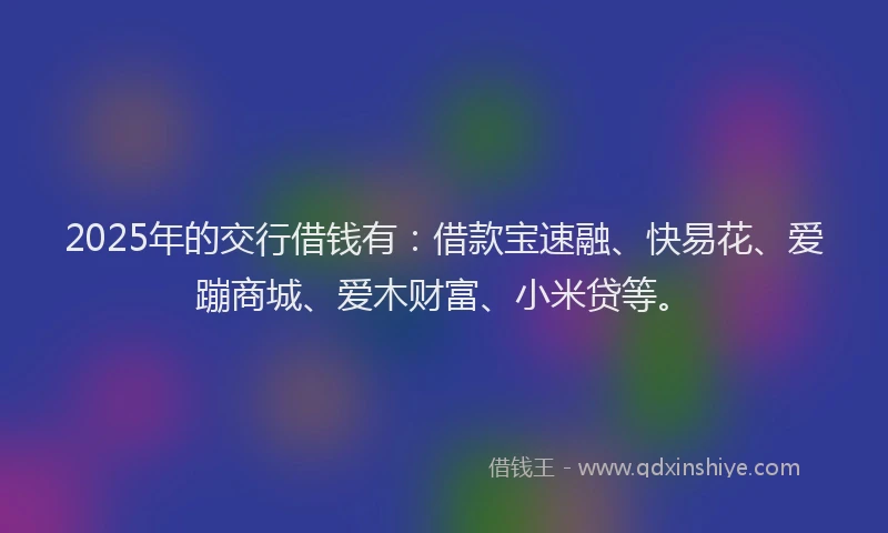 2025年的交行借钱有：借款宝速融、快易花、爱蹦商城、爱木财富、小米贷等。