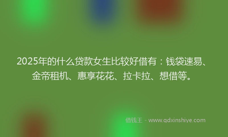 2025年的什么贷款女生比较好借有：钱袋速易、金帝租机、惠享花花、拉卡拉、想借等。