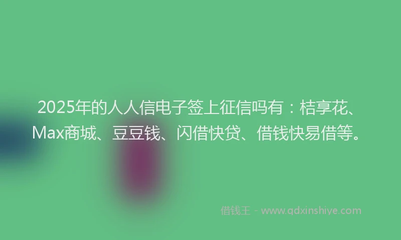 2025年的人人信电子签上征信吗有：桔享花、Max商城、豆豆钱、闪借快贷、借钱快易借等。