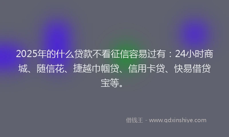 2025年的什么贷款不看征信容易过有：24小时商城、随信花、捷越巾帼贷、信用卡贷、快易借贷宝等。