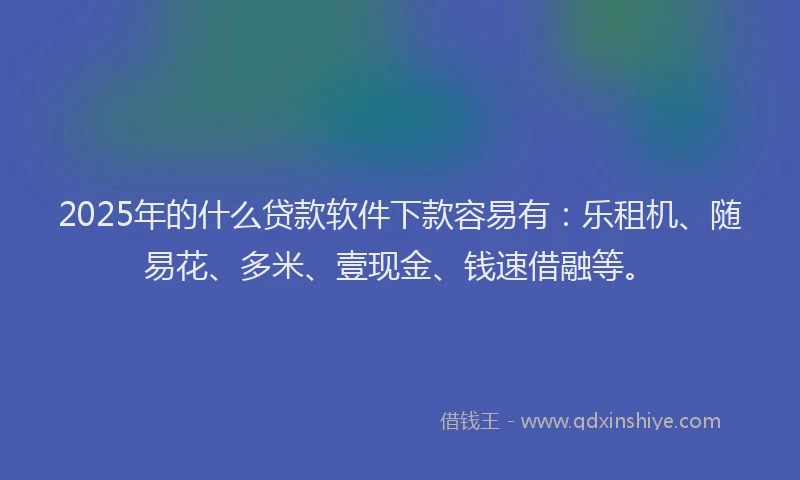 2025年的什么贷款软件下款容易有：乐租机、随易花、多米、壹现金、钱速借融等。